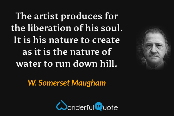 The artist produces for the liberation of his soul.  It is his nature to create as it is the nature of water to run down hill. - W. Somerset Maugham quote.