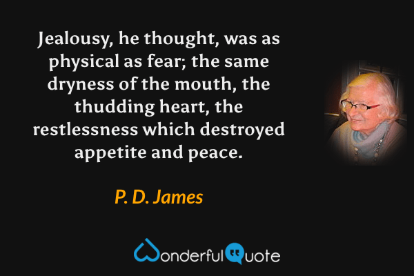 Jealousy, he thought, was as physical as fear; the same dryness of the mouth, the thudding heart, the restlessness which destroyed appetite and peace. - P. D. James quote.