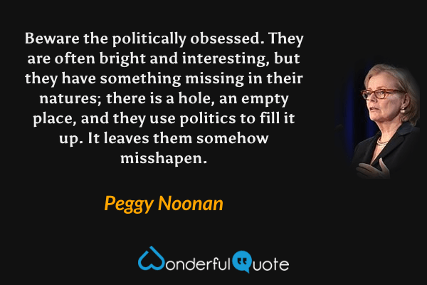 Beware the politically obsessed. They are often bright and interesting, but they have something missing in their natures; there is a hole, an empty place, and they use politics to fill it up. It leaves them somehow misshapen. - Peggy Noonan quote.