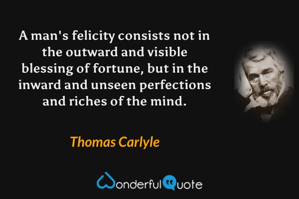 A man's felicity consists not in the outward and visible blessing of fortune, but in the inward and unseen perfections and riches of the mind. - Thomas Carlyle quote.