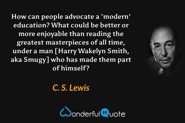 How can people advocate a 'modern' education? What could be better or more enjoyable than reading the greatest masterpieces of all time, under a man [Harry Wakelyn Smith, aka Smugy] who has made them part of himself? - C. S. Lewis quote.