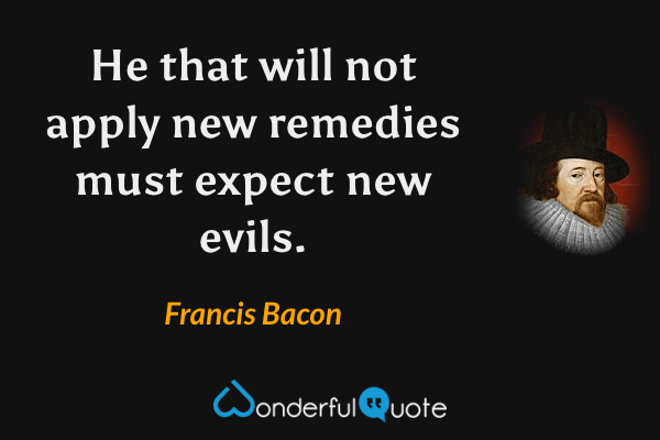 He that will not apply new remedies must expect new evils. - Francis Bacon quote.