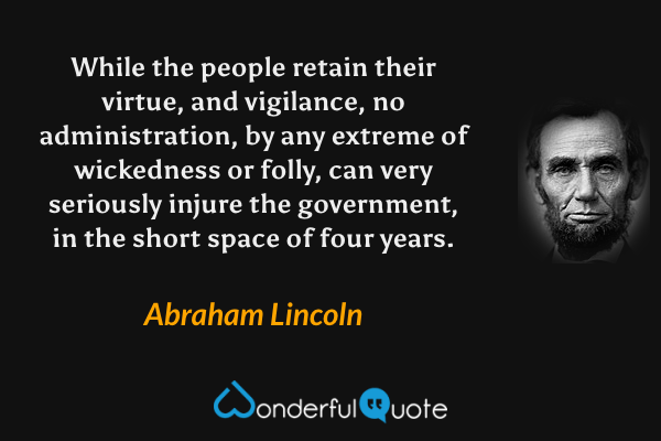 While the people retain their virtue, and vigilance, no administration, by any extreme of wickedness or folly, can very seriously injure the government, in the short space of four years. - Abraham Lincoln quote.