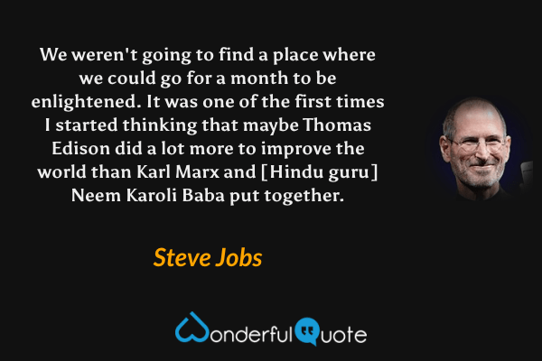We weren't going to find a place where we could go for a month to be enlightened. It was one of the first times I started thinking that maybe Thomas Edison did a lot more to improve the world than Karl Marx and [Hindu guru] Neem Karoli Baba put together. - Steve Jobs quote.