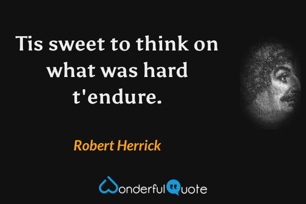 Tis sweet to think on what was hard t'endure. - Robert Herrick quote.