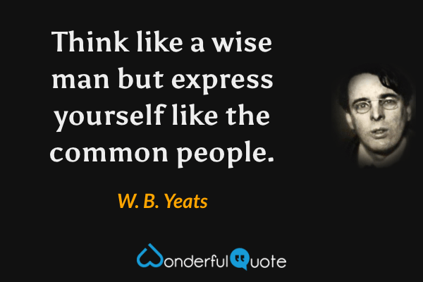 Think like a wise man but express yourself like the common people. - W. B. Yeats quote.