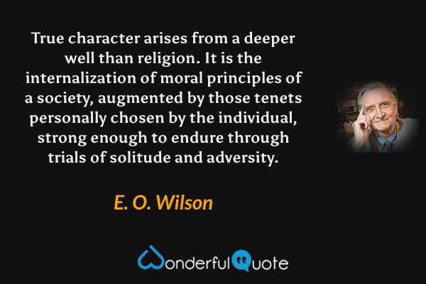 True character arises from a deeper well than religion. It is the internalization of moral principles of a society, augmented by those tenets personally chosen by the individual, strong enough to endure through trials of solitude and adversity. - E. O. Wilson quote.