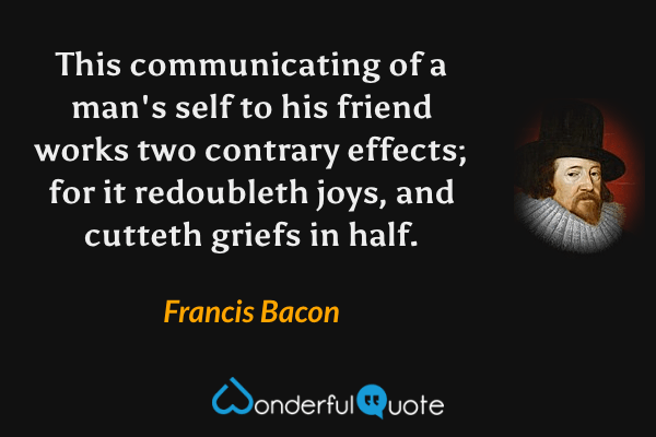 This communicating of a man's self to his friend works two contrary effects; for it redoubleth joys, and cutteth griefs in half. - Francis Bacon quote.