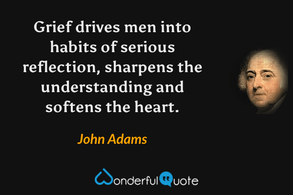 Grief drives men into habits of serious reflection, sharpens the understanding and softens the heart. - John Adams quote.