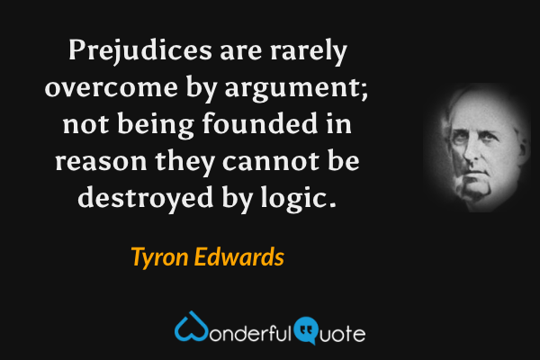 Prejudices are rarely overcome by argument; not being founded in reason they cannot be destroyed by logic. - Tyron Edwards quote.