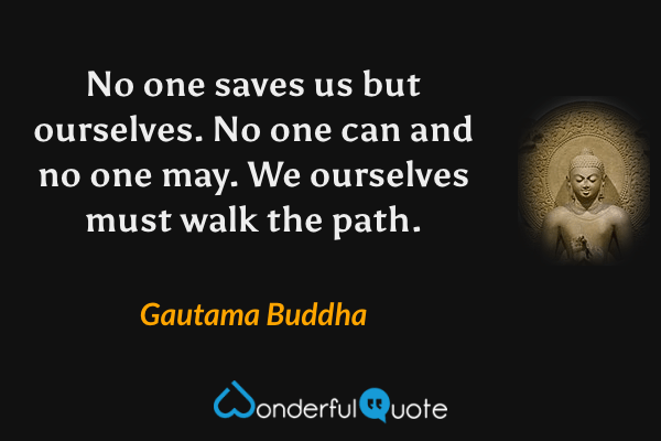 No one saves us but ourselves. No one can and no one may. We ourselves must walk the path. - Gautama Buddha quote.