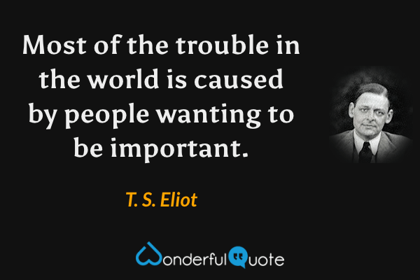 Most of the trouble in the world is caused by people wanting to be important. - T. S. Eliot quote.
