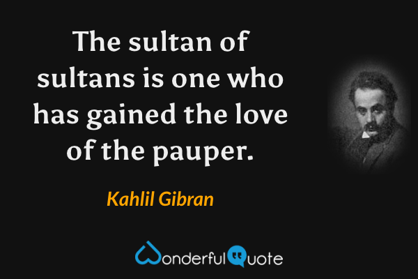The sultan of sultans is one who has gained the love of the pauper. - Kahlil Gibran quote.