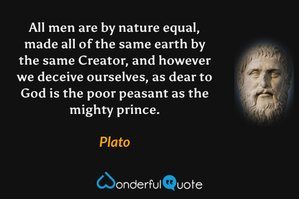 All men are by nature equal, made all of the same earth by the same Creator, and however we deceive ourselves, as dear to God is the poor peasant as the mighty prince. - Plato quote.