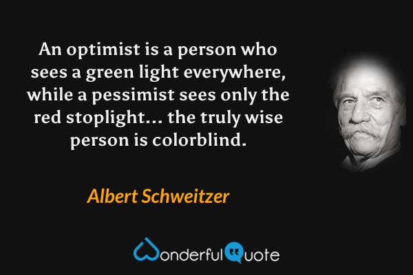 An optimist is a person who sees a green light everywhere, while a pessimist sees only the red stoplight... the truly wise person is colorblind. - Albert Schweitzer quote.