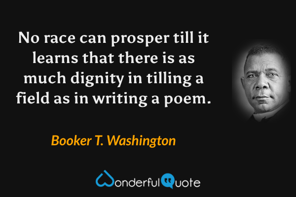 No race can prosper till it learns that there is as much dignity in tilling a field as in writing a poem. - Booker T. Washington quote.