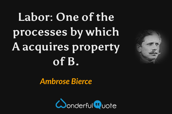 Labor: One of the processes by which A acquires property of B. - Ambrose Bierce quote.