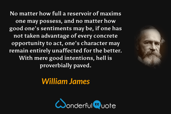 No matter how full a reservoir of maxims one may possess, and no matter how good one's sentiments may be, if one has not taken advantage of every concrete opportunity to act, one's character may remain entirely unaffected for the better.  With mere good intentions, hell is proverbially paved. - William James quote.
