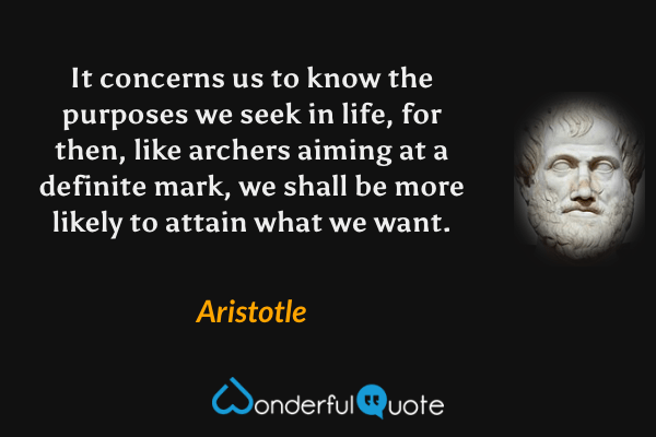 It concerns us to know the purposes we seek in life, for then, like archers aiming at a definite mark, we shall be more likely to attain what we want. - Aristotle quote.
