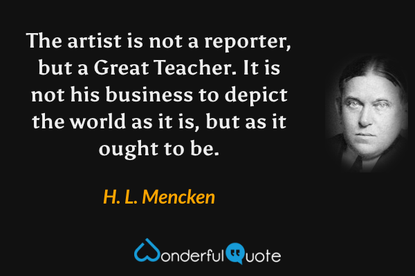 The artist is not a reporter, but a Great Teacher.  It is not his business to depict the world as it is, but as it ought to be. - H. L. Mencken quote.