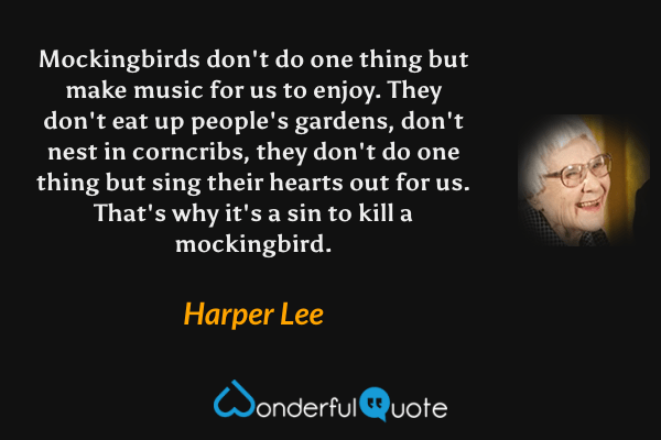 Mockingbirds don't do one thing but make music for us to enjoy.  They don't eat up people's gardens, don't nest in corncribs, they don't do one thing but sing their hearts out for us.  That's why it's a sin to kill a mockingbird. - Harper Lee quote.