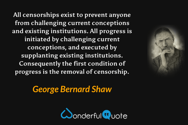 All censorships exist to prevent anyone from challenging current conceptions and existing institutions.  All progress is initiated by challenging current conceptions, and executed by supplanting existing institutions.  Consequently the first condition of progress is the removal of censorship. - George Bernard Shaw quote.