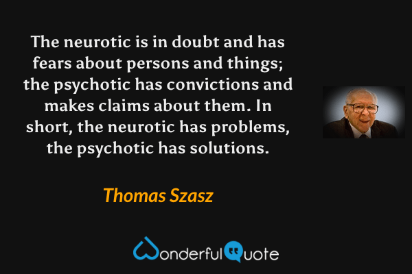 The neurotic is in doubt and has fears about persons and things; the psychotic has convictions and makes claims about them. In short, the neurotic has problems, the psychotic has solutions. - Thomas Szasz quote.