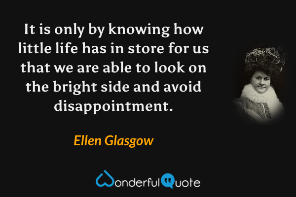 It is only by knowing how little life has in store for us that we are able to look on the bright side and avoid disappointment. - Ellen Glasgow quote.