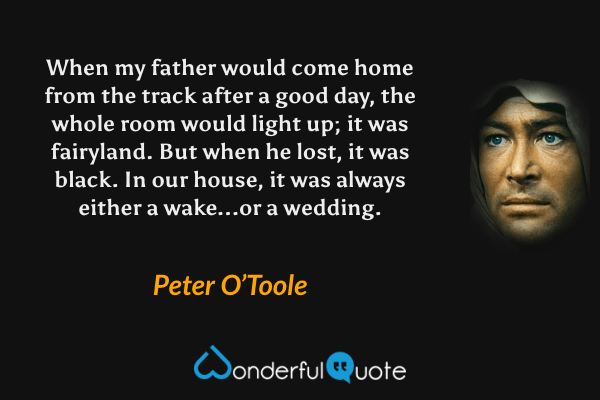 When my father would come home from the track after a good day, the whole room would light up; it was fairyland.  But when he lost, it was black.  In our house, it was always either a wake...or a wedding. - Peter O’Toole quote.