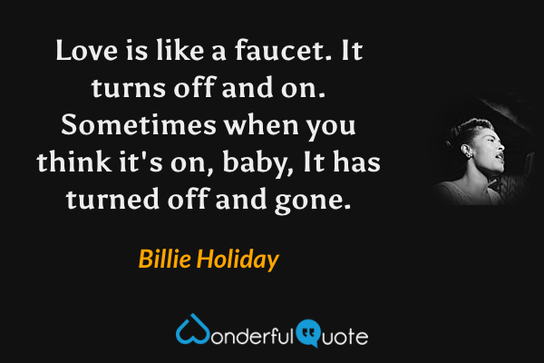Love is like a faucet. It turns off and on.
Sometimes when you think it's on, baby,
It has turned off and gone. - Billie Holiday quote.