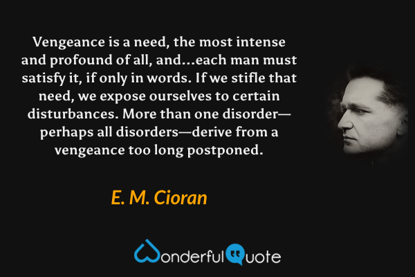 Vengeance is a need, the most intense and profound of all, and...each man must satisfy it, if only in words.  If we stifle that need, we expose ourselves to certain disturbances.  More than one disorder—perhaps all disorders—derive from a vengeance too long postponed. - E. M. Cioran quote.