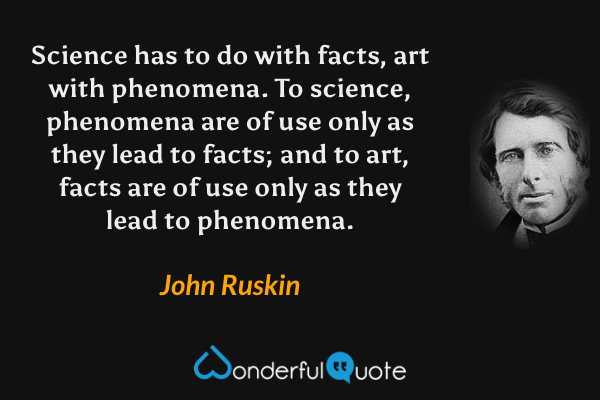 Science has to do with facts, art with phenomena. To science, phenomena are of use only as they lead to facts; and to art, facts are of use only as they lead to phenomena. - John Ruskin quote.
