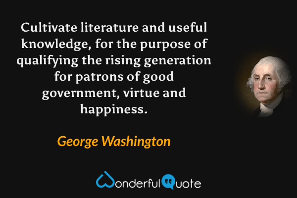 Cultivate literature and useful knowledge, for the purpose of qualifying the rising generation for patrons of good government, virtue and happiness. - George Washington quote.