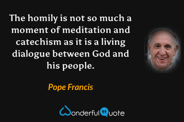 The homily is not so much a moment of meditation and catechism as it is a living dialogue between God and his people. - Pope Francis quote.