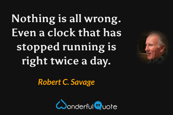 Nothing is all wrong. Even a clock that has stopped running is right twice a day. - Robert C. Savage quote.