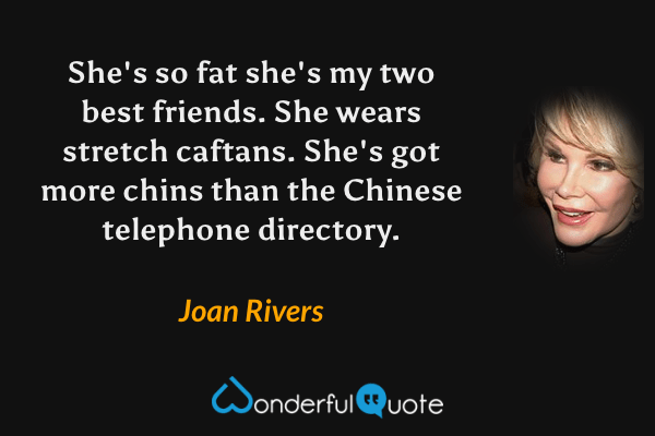 She's so fat she's my two best friends. She wears stretch caftans. She's got more chins than the Chinese telephone directory. - Joan Rivers quote.