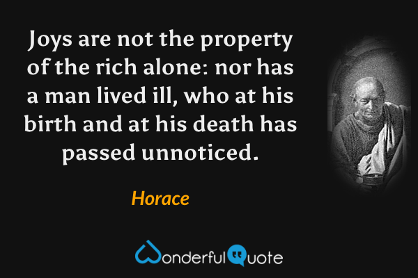 Joys are not the property of the rich alone: nor has a man lived ill, who at his birth and at his death has passed unnoticed. - Horace quote.