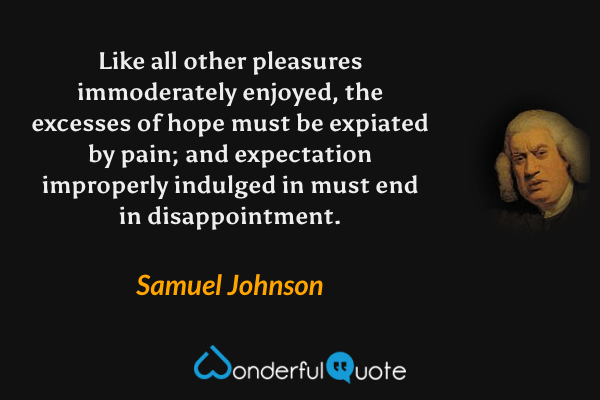 Like all other pleasures immoderately enjoyed, the excesses of hope must be expiated by pain; and expectation improperly indulged in must end in disappointment. - Samuel Johnson quote.
