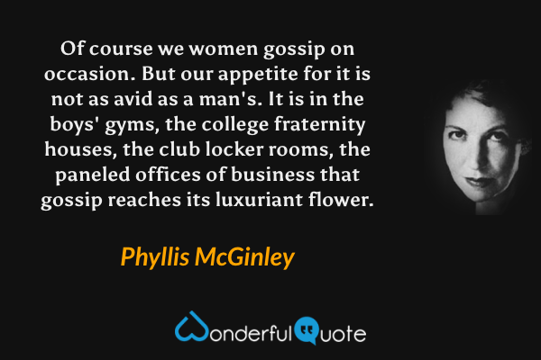 Of course we women gossip on occasion.  But our appetite for it is not as avid as a man's.  It is in the boys' gyms, the college fraternity houses, the club locker rooms, the paneled offices of business that gossip reaches its luxuriant flower. - Phyllis McGinley quote.