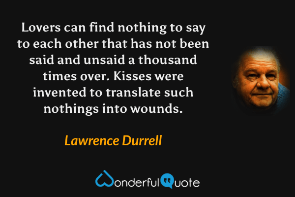 Lovers can find nothing to say to each other that has not been said and unsaid a thousand times over.  Kisses were invented to translate such nothings into wounds. - Lawrence Durrell quote.