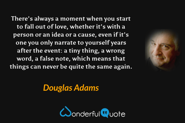 There's always a moment when you start to fall out of love, whether it's with a person or an idea or a cause, even if it's one you only narrate to yourself years after the event: a tiny thing, a wrong word, a false note, which means that things can never be quite the same again. - Douglas Adams quote.