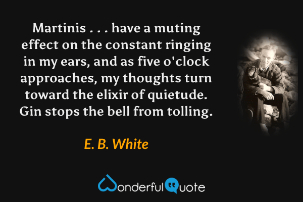 Martinis . . . have a muting effect on the constant ringing in my ears, and as five o'clock approaches, my thoughts turn toward the elixir of quietude.  Gin stops the bell from tolling. - E. B. White quote.
