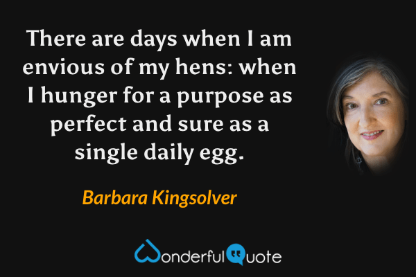 There are days when I am envious of my hens:
when I hunger for a purpose as perfect and sure
as a single daily egg. - Barbara Kingsolver quote.