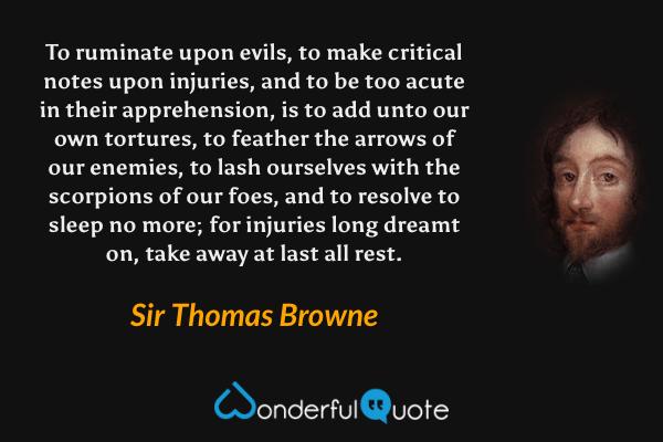 To ruminate upon evils, to make critical notes upon injuries, and to be too acute in their apprehension, is to add unto our own tortures, to feather the arrows of our enemies, to lash ourselves with the scorpions of our foes, and to resolve to sleep no more; for injuries long dreamt on, take away at last all rest. - Sir Thomas Browne quote.