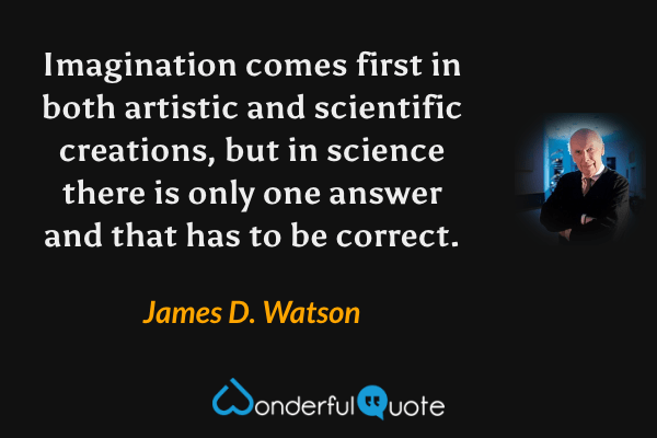 Imagination comes first in both artistic and scientific creations, but in science there is only one answer and that has to be correct. - James D. Watson quote.