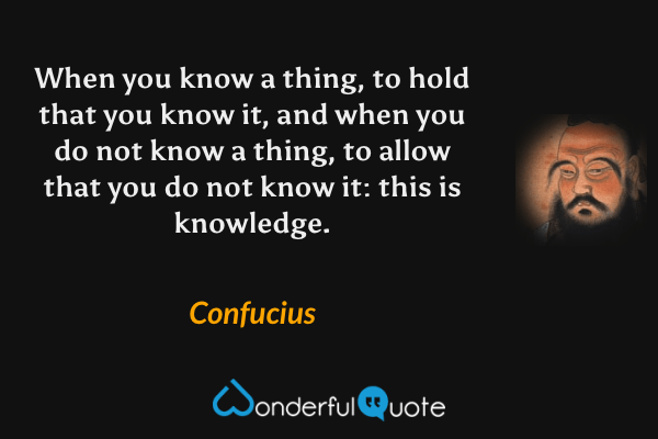 When you know a thing, to hold that you know it, and when you do not know a thing, to allow that you do not know it: this is knowledge. - Confucius quote.