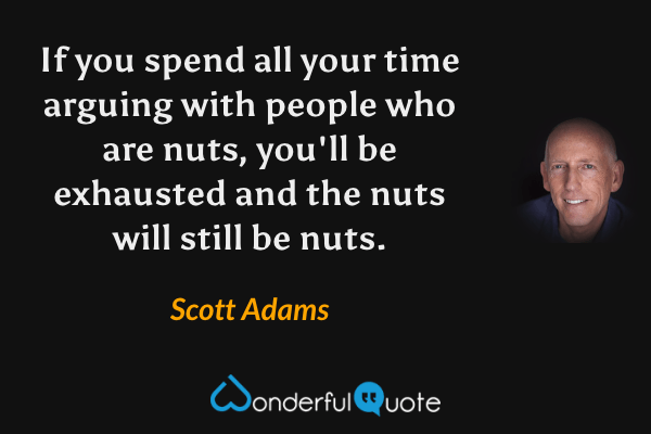 If you spend all your time arguing with people who are nuts, you'll be exhausted and the nuts will still be nuts. - Scott Adams quote.