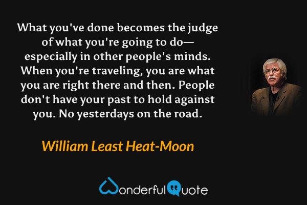 What you've done becomes the judge of what you're going to do—especially in other people's minds. When you're traveling, you are what you are right there and then. People don't have your past to hold against you. No yesterdays on the road. - William Least Heat-Moon quote.