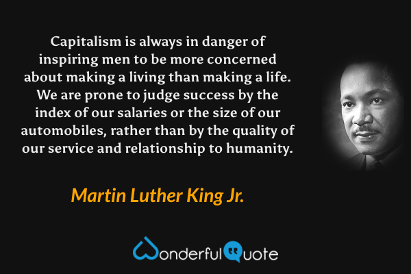 Capitalism is always in danger of inspiring men to be more concerned about making a living than making a life. We are prone to judge success by the index of our salaries or the size of our automobiles, rather than by the quality of our service and relationship to humanity. - Martin Luther King Jr. quote.