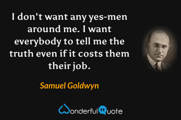 I don't want any yes-men around me. I want everybody to tell me the truth even if it costs them their job. - Samuel Goldwyn quote.